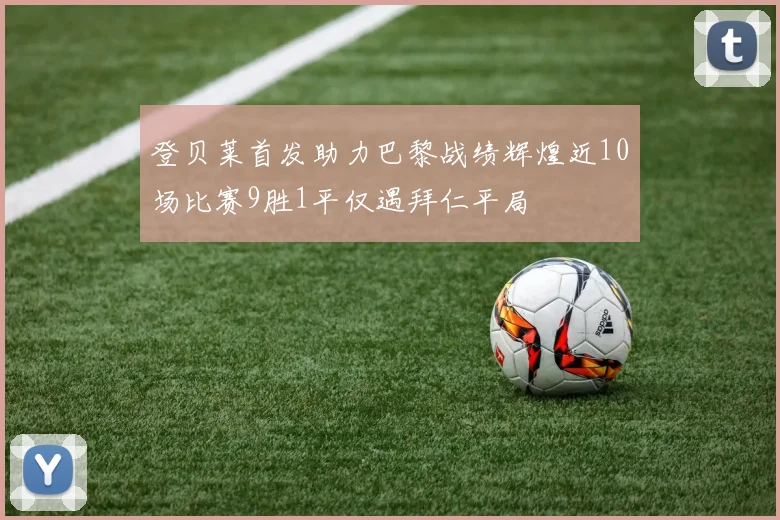 登贝莱首发助力巴黎战绩辉煌近10场比赛9胜1平仅遇拜仁平局