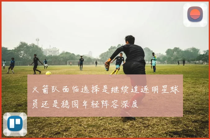 火箭队面临选择是继续追逐明星球员还是稳固年轻阵容深度