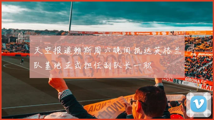 天空报道赖斯周六晚间抵达英格兰队基地正式担任副队长一职