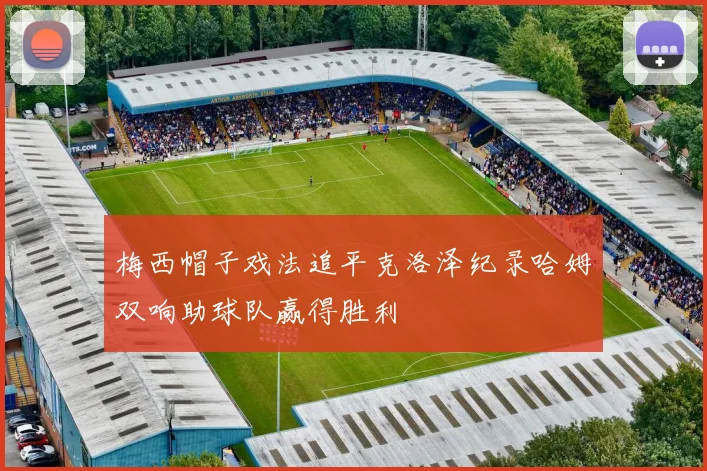 梅西帽子戏法追平克洛泽纪录哈姆双响助球队赢得胜利