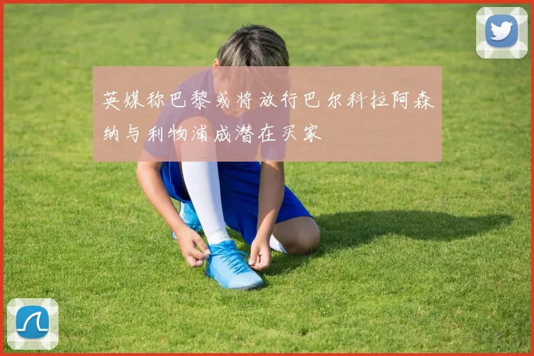 英媒称巴黎或将放行巴尔科拉阿森纳与利物浦成潜在买家