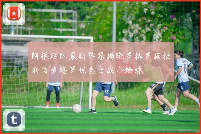 阿根廷队最新阵容揭晓罗梅罗搭档利马劳塔罗优先出战小蜘蛛