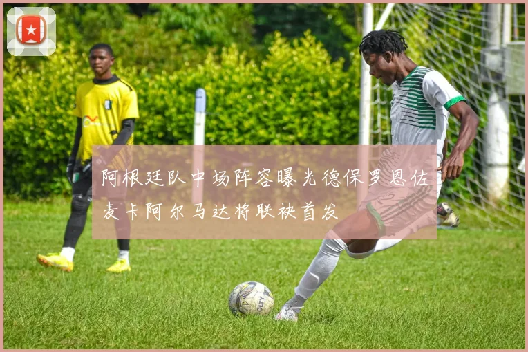 阿根廷队中场阵容曝光德保罗恩佐麦卡阿尔马达将联袂首发