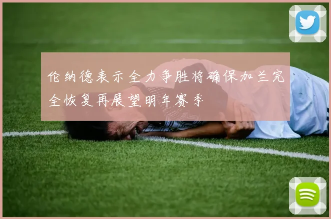 伦纳德表示全力争胜将确保加兰完全恢复再展望明年赛季