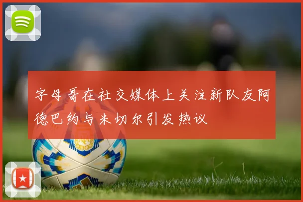 字母哥在社交媒体上关注新队友阿德巴约与米切尔引发热议