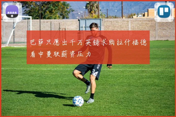 巴萨只愿出千万英镑求购拉什福德看中曼联薪资压力