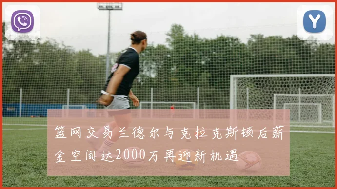 篮网交易兰德尔与克拉克斯顿后薪金空间达2000万再迎新机遇