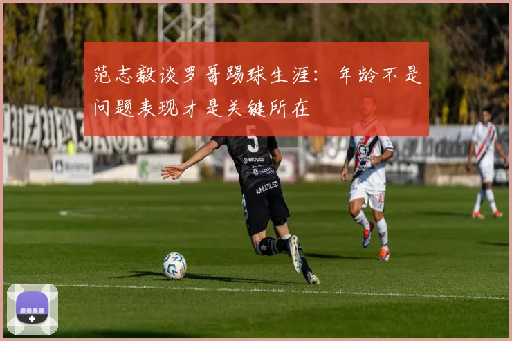 范志毅谈罗哥踢球生涯：年龄不是问题表现才是关键所在