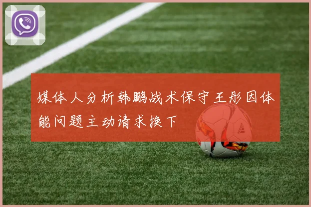 媒体人分析韩鹏战术保守王彤因体能问题主动请求换下