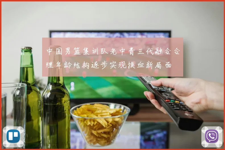 中国男篮集训队老中青三代融合合理年龄结构逐步实现换血新局面