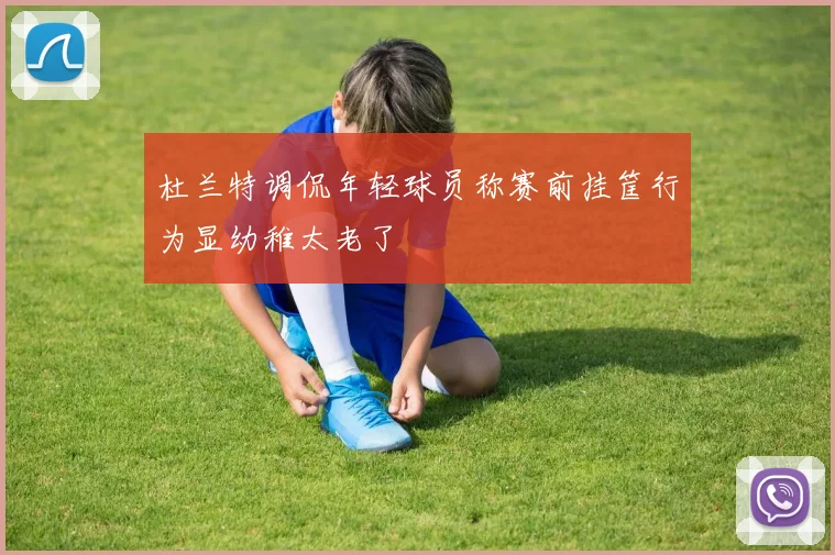 杜兰特调侃年轻球员称赛前挂筐行为显幼稚太老了