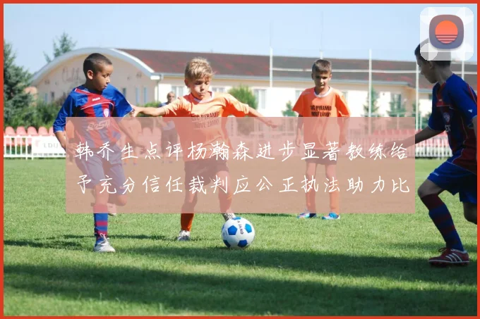 韩乔生点评杨瀚森进步显著教练给予充分信任裁判应公正执法助力比赛发展