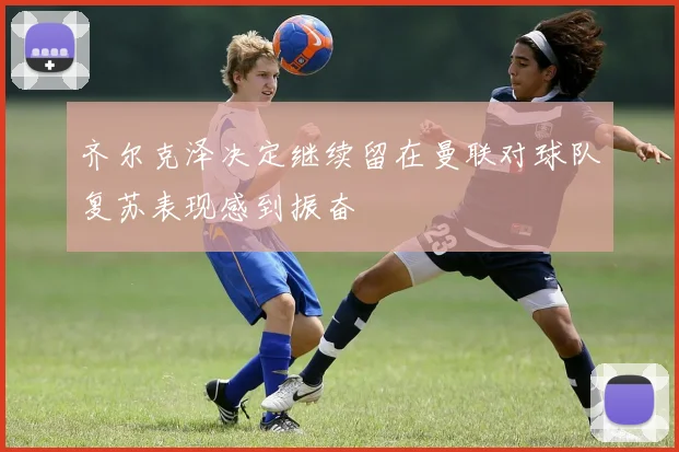齐尔克泽决定继续留在曼联对球队复苏表现感到振奋