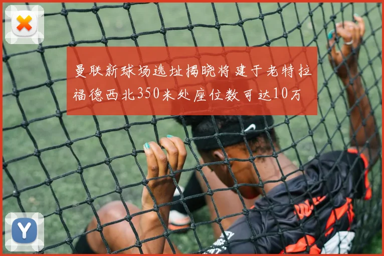 曼联新球场选址揭晓将建于老特拉福德西北350米处座位数可达10万