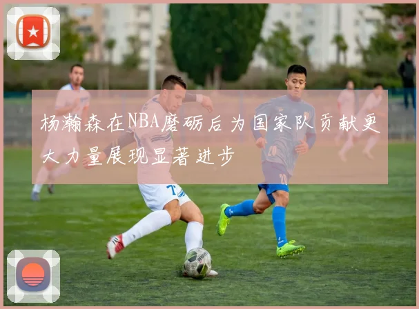 杨瀚森在NBA磨砺后为国家队贡献更大力量展现显著进步