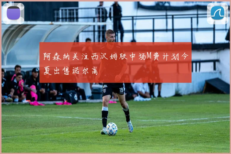 阿森纳关注西汉姆联中场M费计划今夏出售诺尔高