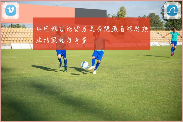 姆巴佩言论背后是否隐藏着深思熟虑的策略与考量