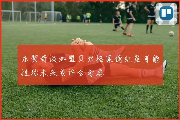 东契奇谈加盟贝尔格莱德红星可能性称未来或许会考虑