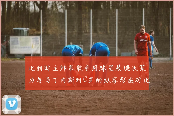 比利时主帅果敢弃用球星展现决策力与马丁内斯对C罗的纵容形成对比