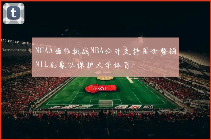 NCAA面临挑战NBA公开支持国会整顿NIL乱象以保护大学体育