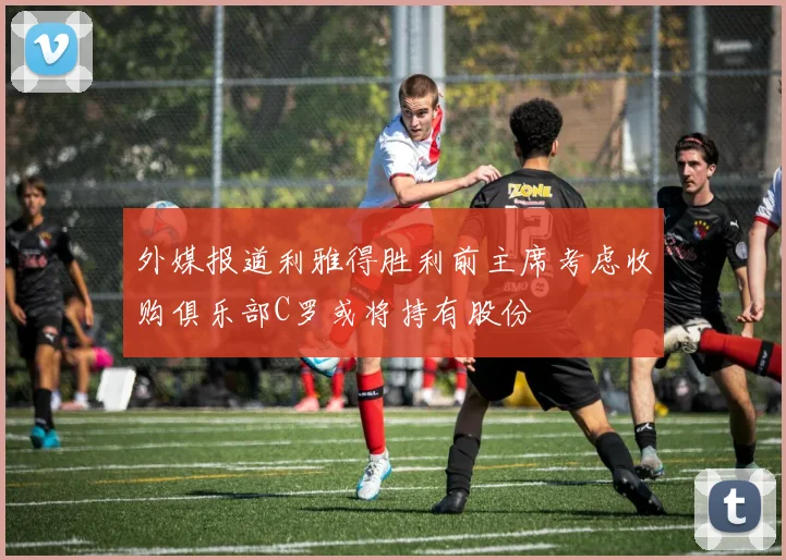 外媒报道利雅得胜利前主席考虑收购俱乐部C罗或将持有股份