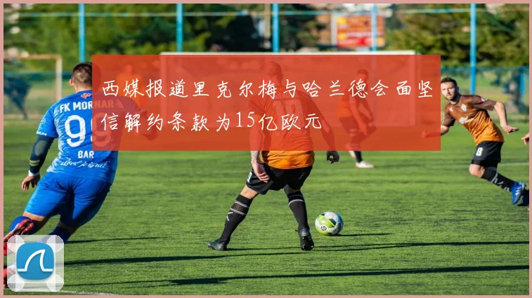 西媒报道里克尔梅与哈兰德会面坚信解约条款为15亿欧元