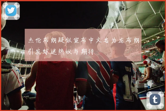 杰伦布朗疑似宣布中文名为龙布朗引发球迷热议与期待
