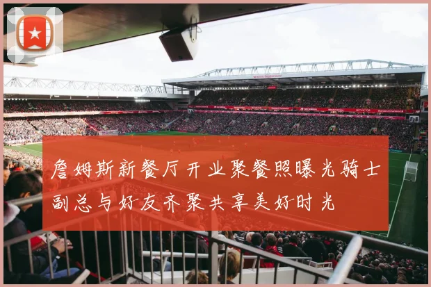 詹姆斯新餐厅开业聚餐照曝光骑士副总与好友齐聚共享美好时光