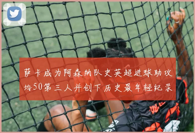 萨卡成为阿森纳队史英超进球助攻均50第三人并创下历史最年轻纪录