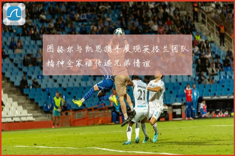 图赫尔与凯恩携手展现英格兰团队精神全家福传递兄弟情谊
