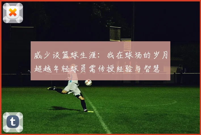威少谈篮球生涯：我在球场的岁月超越年轻球员需传授经验与智慧