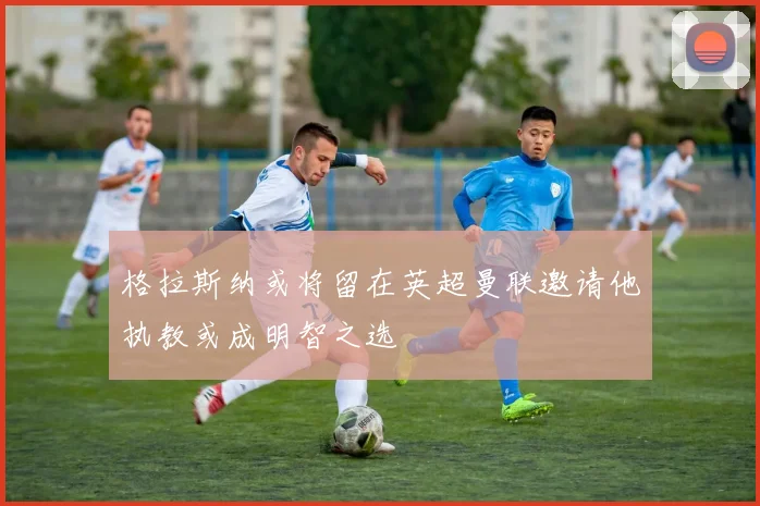 格拉斯纳或将留在英超曼联邀请他执教或成明智之选