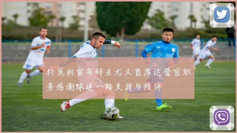 科莫利宣布辞去尤文首席运营官职务感谢球迷一路支持与陪伴