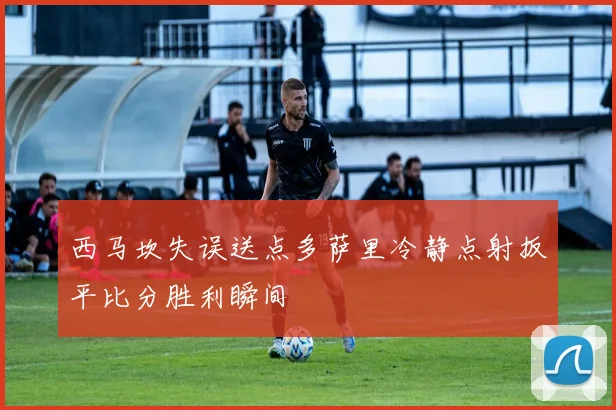 西马坎失误送点多萨里冷静点射扳平比分胜利瞬间