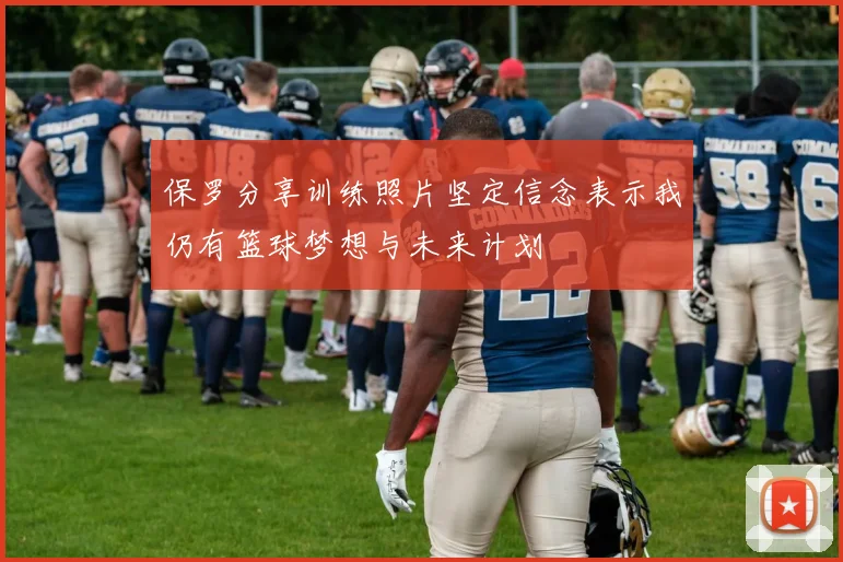 保罗分享训练照片坚定信念表示我仍有篮球梦想与未来计划