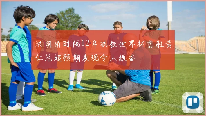 洪明甫时隔12年执教世界杯首胜黄仁范超预期表现令人振奋